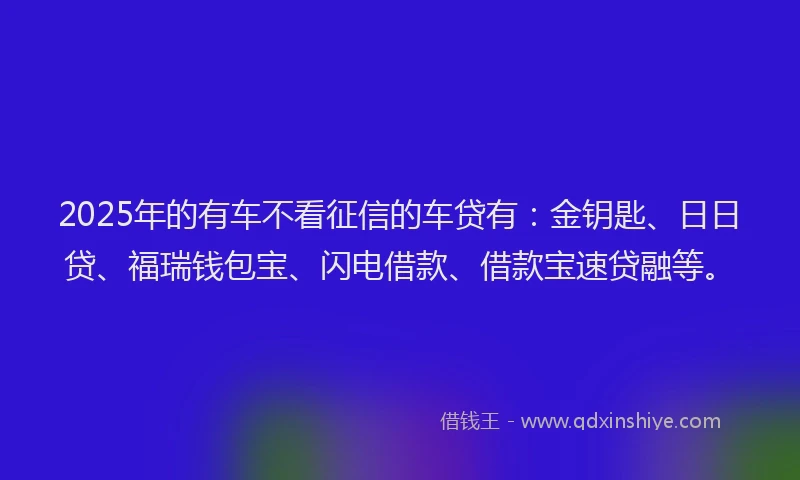2025年的有车不看征信的车贷有：金钥匙、日日贷、福瑞钱包宝、闪电借款、借款宝速贷融等。
