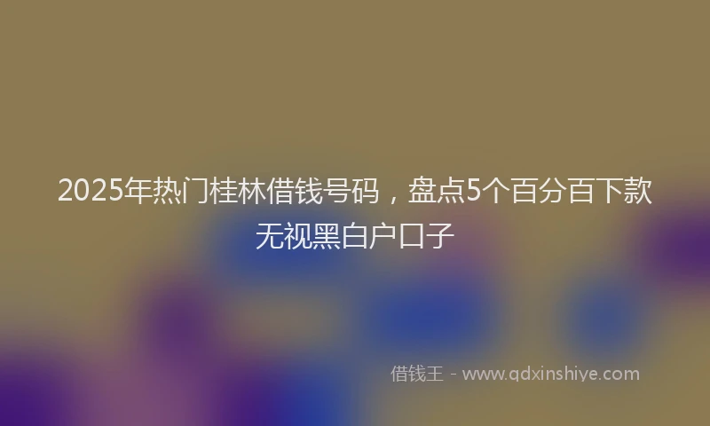 2025年热门桂林借钱号码，盘点5个百分百下款无视黑白户口子