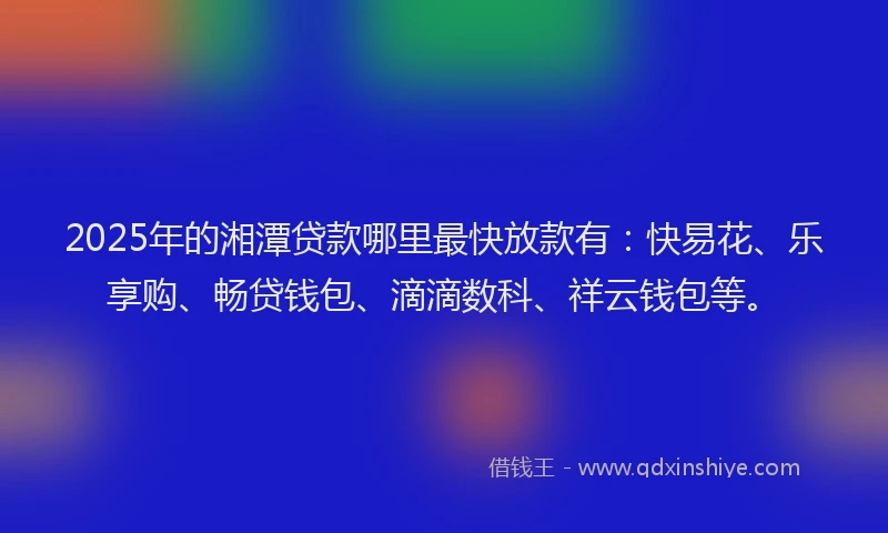 2025年的湘潭贷款哪里最快放款有：快易花、乐享购、畅贷钱包、滴滴数科、祥云钱包等。