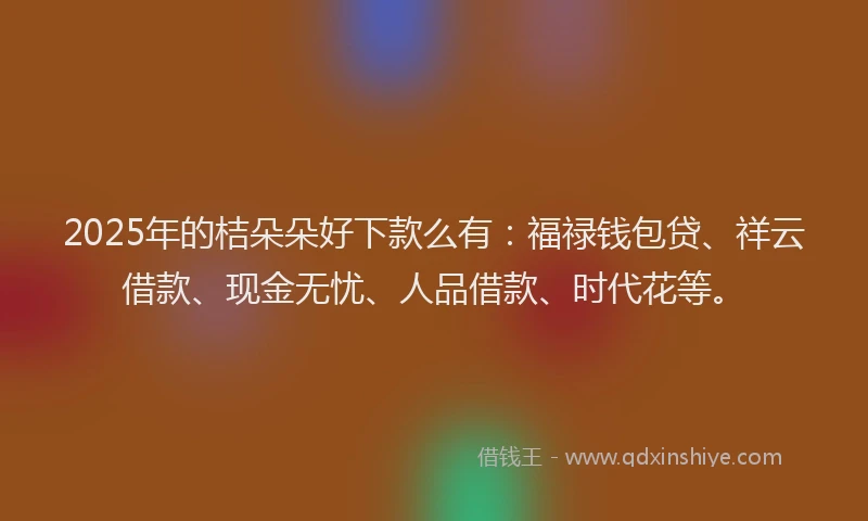 2025年的桔朵朵好下款么有：福禄钱包贷、祥云借款、现金无忧、人品借款、时代花等。