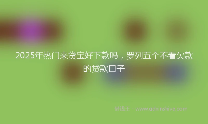 2025年热门来贷宝好下款吗，罗列五个不看欠款的贷款口子