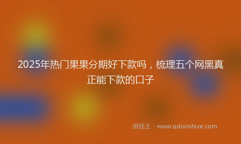 2025年热门果果分期好下款吗，梳理五个网黑真正能下款的口子