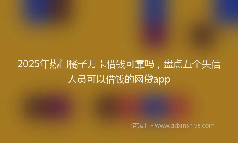 2025年热门橘子万卡借钱可靠吗，盘点五个失信人员可以借钱的网贷app