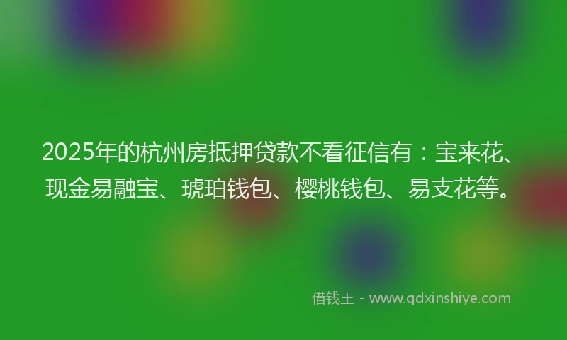 2025年的杭州房抵押贷款不看征信有：宝来花、现金易融宝、琥珀钱包、樱桃钱包、易支花等。