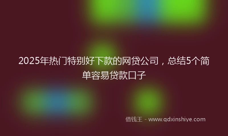 2025年热门特别好下款的网贷公司，总结5个简单容易贷款口子