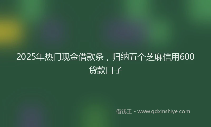 2025年热门现金借款条，归纳五个芝麻信用600贷款口子