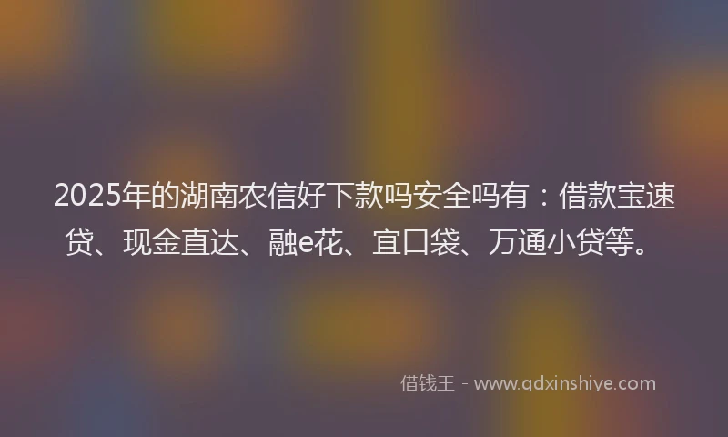 2025年的湖南农信好下款吗安全吗有：借款宝速贷、现金直达、融e花、宜口袋、万通小贷等。