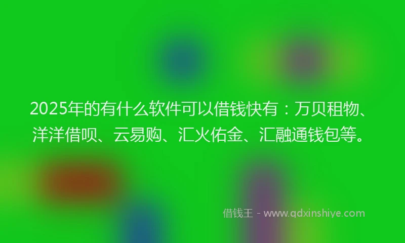 2025年的有什么软件可以借钱快有：万贝租物、洋洋借呗、云易购、汇火佑金、汇融通钱包等。