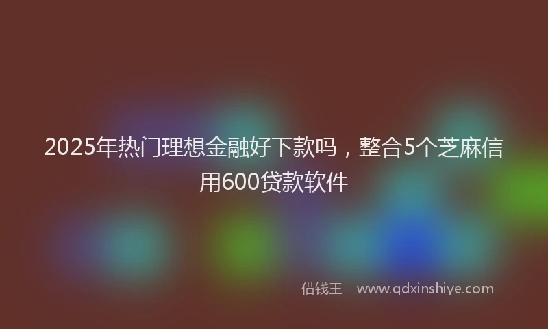 2025年热门理想金融好下款吗，整合5个芝麻信用600贷款软件