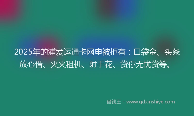 2025年的浦发运通卡网申被拒有：口袋金、头条放心借、火火租机、射手花、贷你无忧贷等。