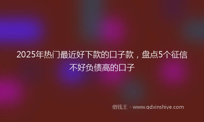 2025年热门最近好下款的口子款，盘点5个征信不好负债高的口子