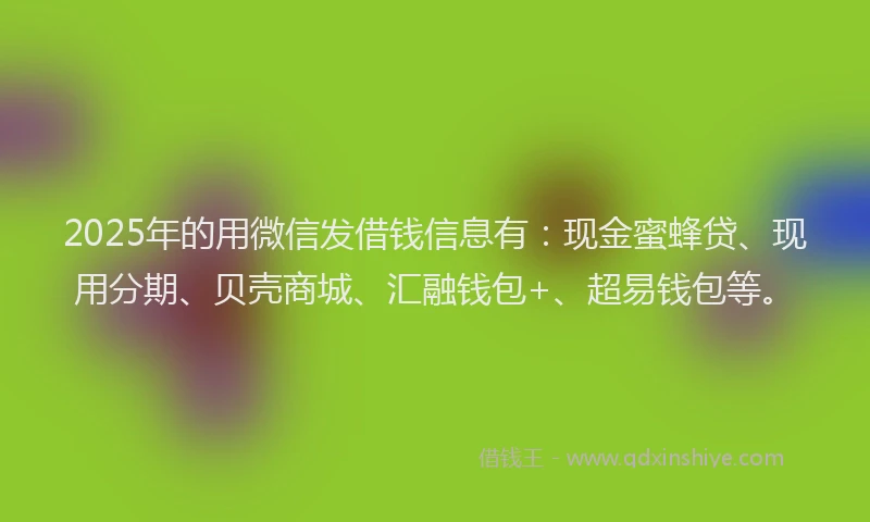 2025年的用微信发借钱信息有：现金蜜蜂贷、现用分期、贝壳商城、汇融钱包+、超易钱包等。