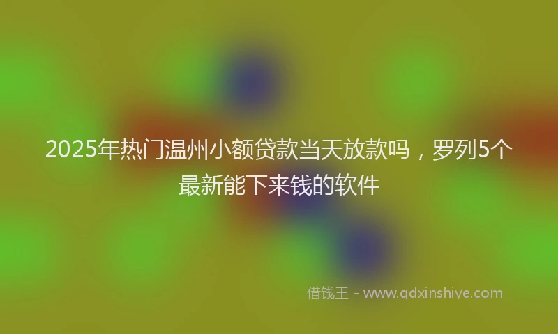 2025年热门温州小额贷款当天放款吗，罗列5个最新能下来钱的软件