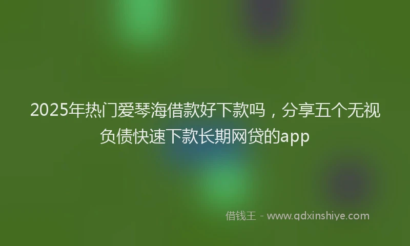 2025年热门爱琴海借款好下款吗，分享五个无视负债快速下款长期网贷的app