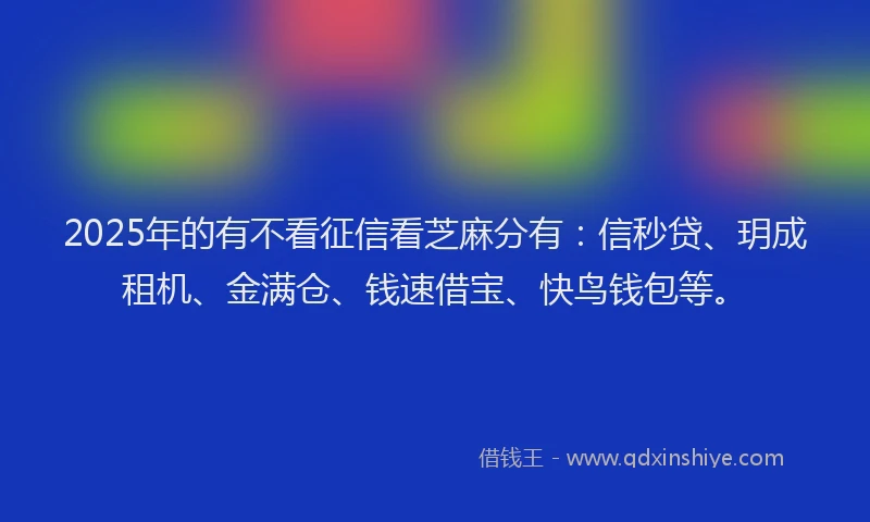 2025年的有不看征信看芝麻分有：信秒贷、玥成租机、金满仓、钱速借宝、快鸟钱包等。