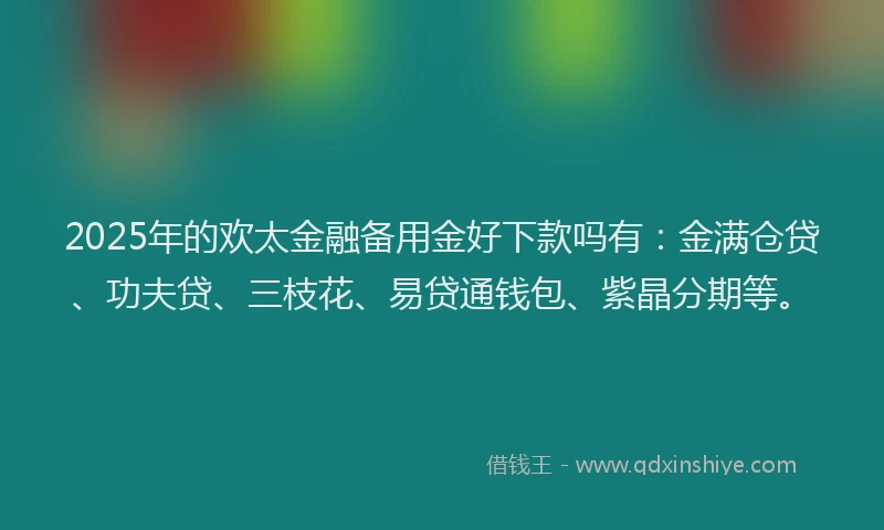2025年的欢太金融备用金好下款吗有：金满仓贷、功夫贷、三枝花、易贷通钱包、紫晶分期等。