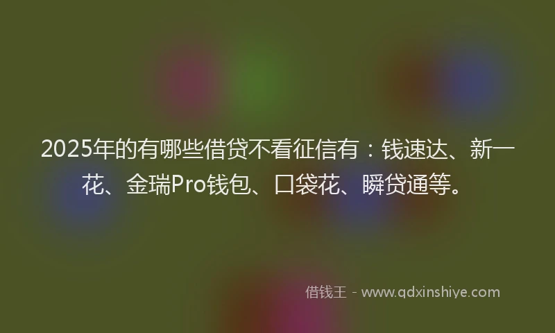 2025年的有哪些借贷不看征信有：钱速达、新一花、金瑞Pro钱包、口袋花、瞬贷通等。