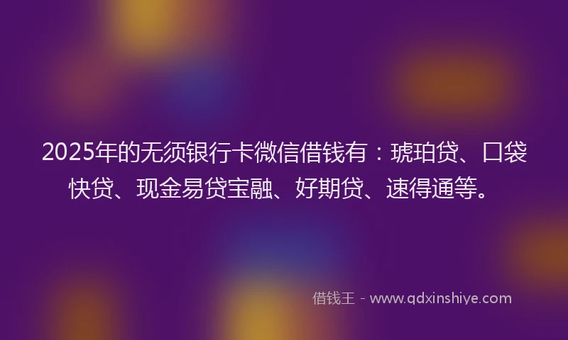 2025年的无须银行卡微信借钱有：琥珀贷、口袋快贷、现金易贷宝融、好期贷、速得通等。
