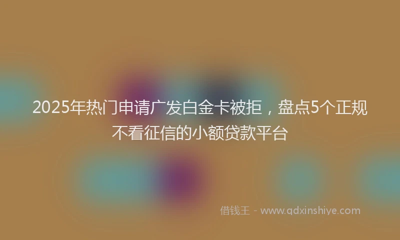 2025年热门申请广发白金卡被拒，盘点5个正规不看征信的小额贷款平台
