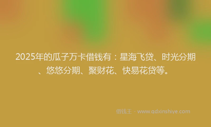 2025年的瓜子万卡借钱有：星海飞贷、时光分期、悠悠分期、聚财花、快易花贷等。