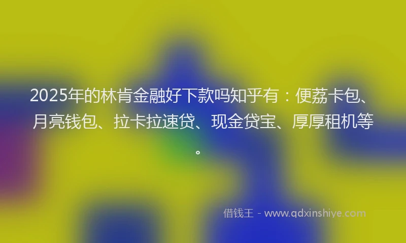 2025年的林肯金融好下款吗知乎有：便荔卡包、月亮钱包、拉卡拉速贷、现金贷宝、厚厚租机等。