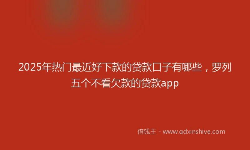 2025年热门最近好下款的贷款口子有哪些，罗列五个不看欠款的贷款app