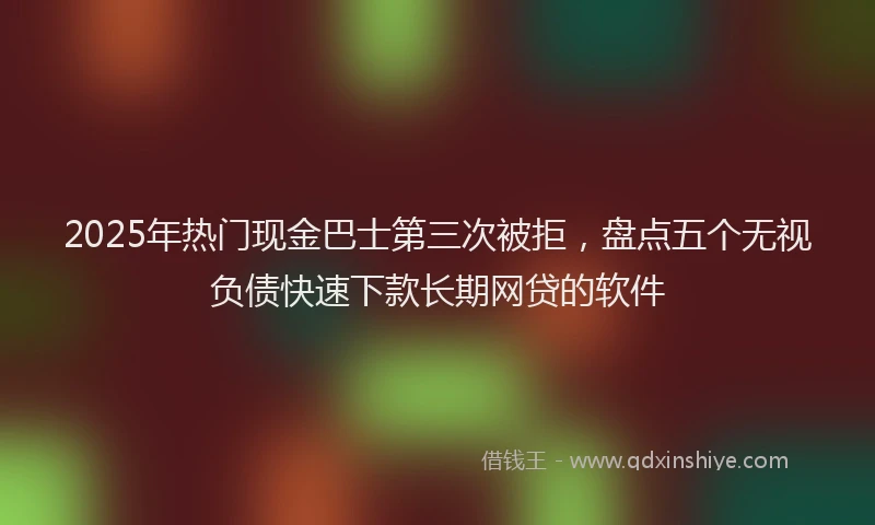 2025年热门现金巴士第三次被拒，盘点五个无视负债快速下款长期网贷的软件