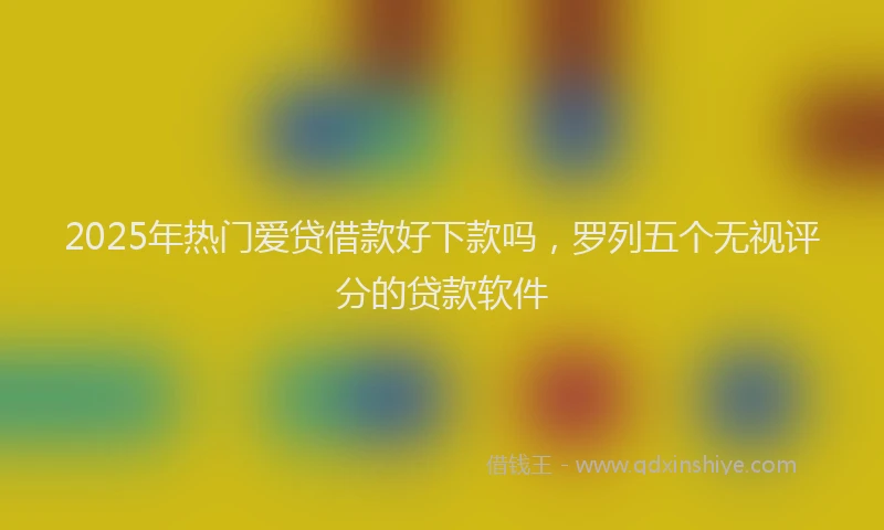 2025年热门爱贷借款好下款吗，罗列五个无视评分的贷款软件