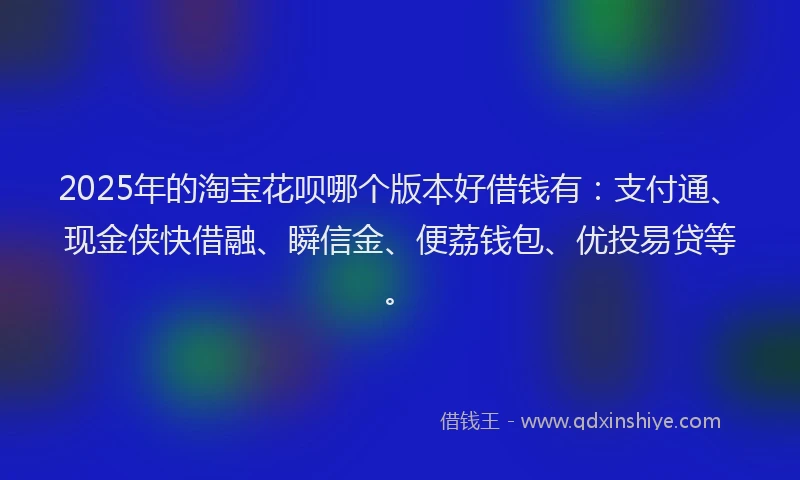 2025年的淘宝花呗哪个版本好借钱有：支付通、现金侠快借融、瞬信金、便荔钱包、优投易贷等。