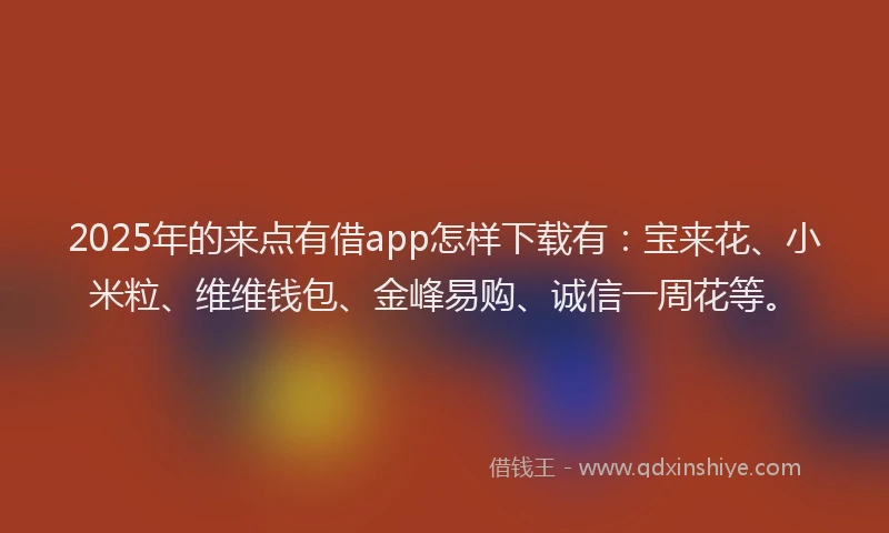 2025年的来点有借app怎样下载有：宝来花、小米粒、维维钱包、金峰易购、诚信一周花等。