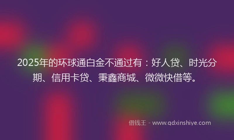2025年的环球通白金不通过有：好人贷、时光分期、信用卡贷、秉鑫商城、微微快借等。