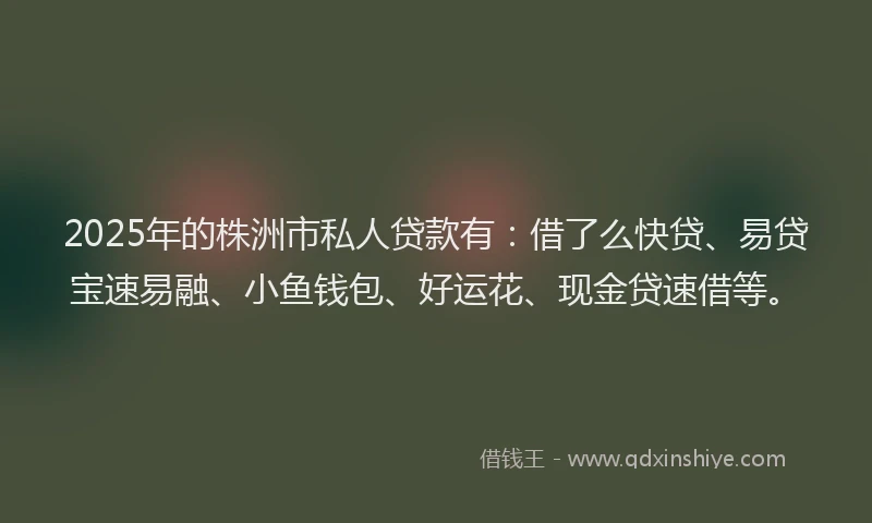 2025年的株洲市私人贷款有：借了么快贷、易贷宝速易融、小鱼钱包、好运花、现金贷速借等。