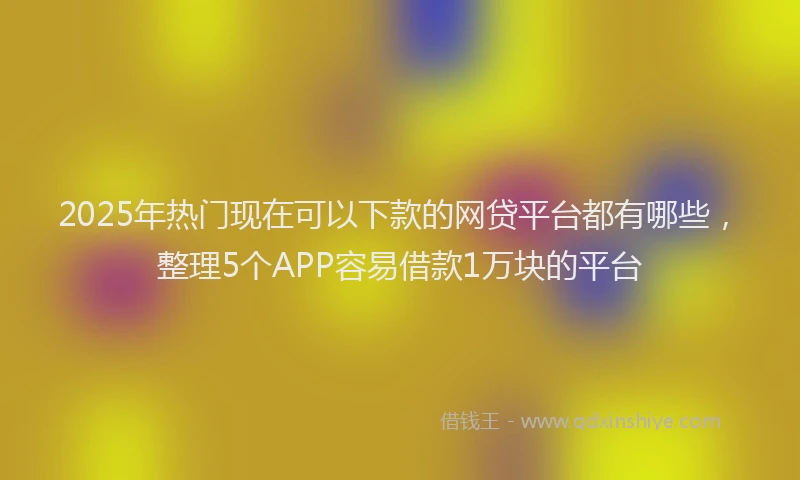 2025年热门现在可以下款的网贷平台都有哪些，整理5个APP容易借款1万块的平台