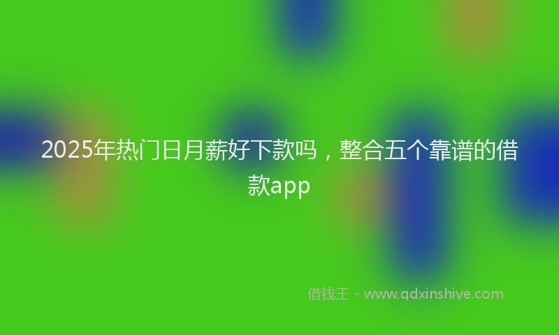 2025年热门日月薪好下款吗，整合五个靠谱的借款app
