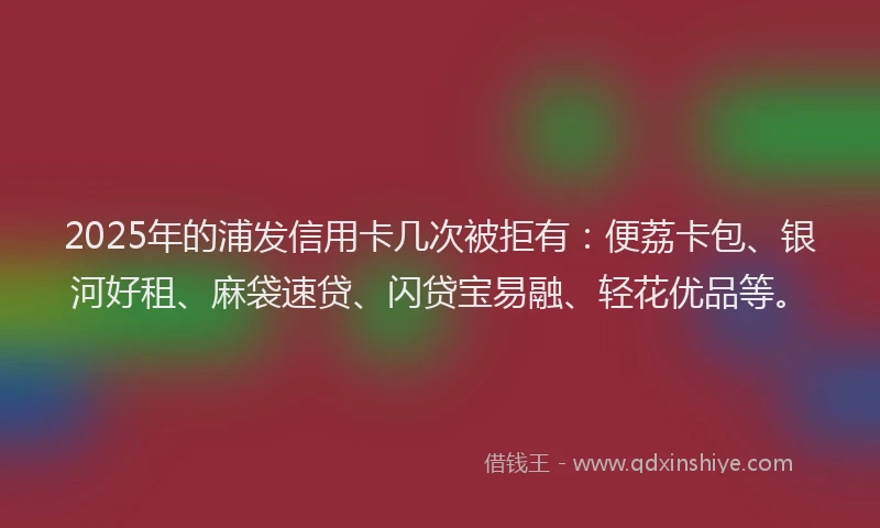 2025年的浦发信用卡几次被拒有：便荔卡包、银河好租、麻袋速贷、闪贷宝易融、轻花优品等。