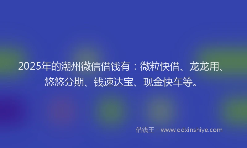2025年的潮州微信借钱有：微粒快借、龙龙用、悠悠分期、钱速达宝、现金快车等。