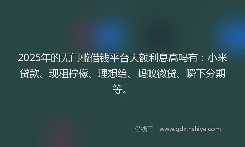 2025年的无门槛借钱平台大额利息高吗有：小米贷款、现租柠檬、理想给、蚂蚁微贷、瞬下分期等。