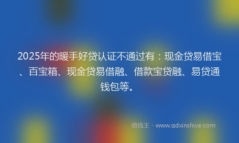 2025年的暖手好贷认证不通过有：现金贷易借宝、百宝箱、现金贷易借融、借款宝贷融、易贷通钱包等。