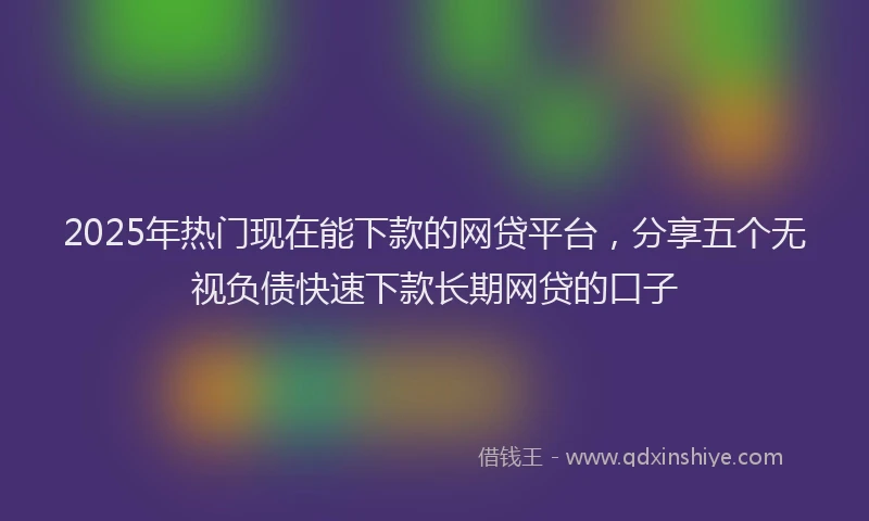 2025年热门现在能下款的网贷平台，分享五个无视负债快速下款长期网贷的口子