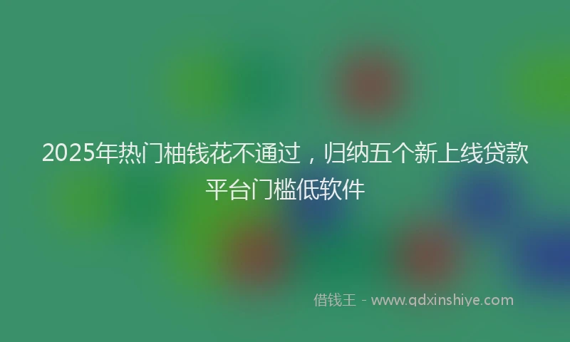 2025年热门柚钱花不通过，归纳五个新上线贷款平台门槛低软件
