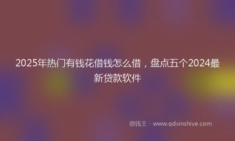 2025年热门有钱花借钱怎么借，盘点五个2024最新贷款软件
