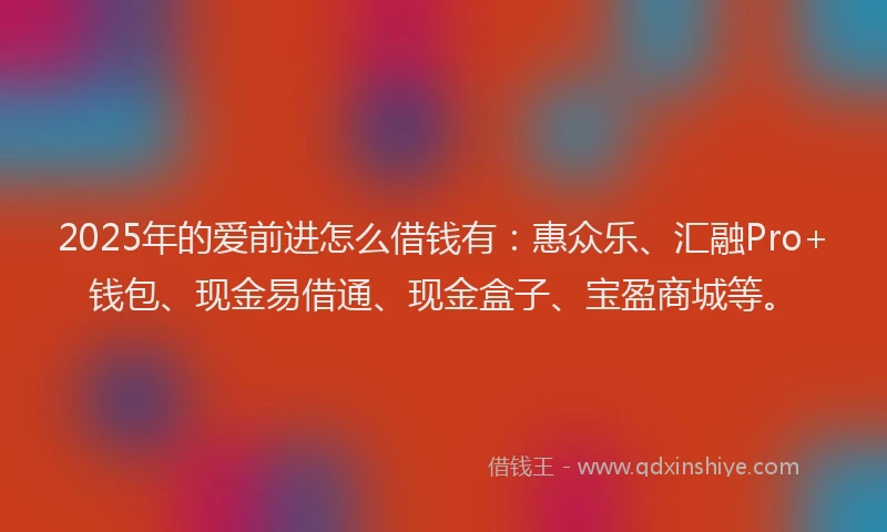 2025年的爱前进怎么借钱有：惠众乐、汇融Pro+钱包、现金易借通、现金盒子、宝盈商城等。
