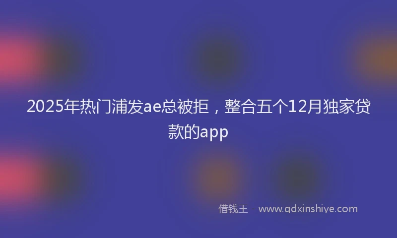 2025年热门浦发ae总被拒，整合五个12月独家贷款的app
