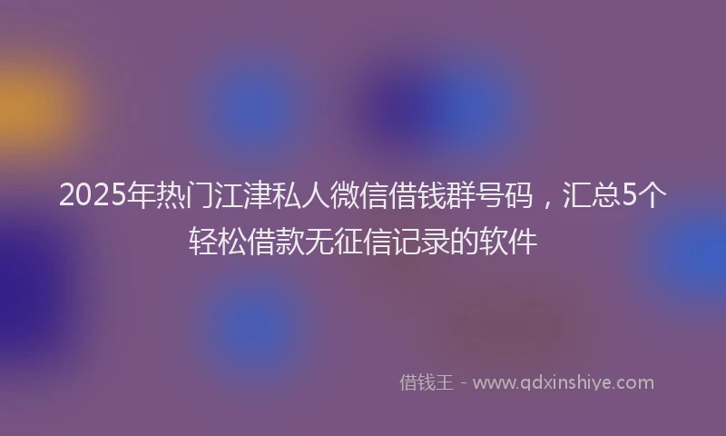 2025年热门江津私人微信借钱群号码，汇总5个轻松借款无征信记录的软件