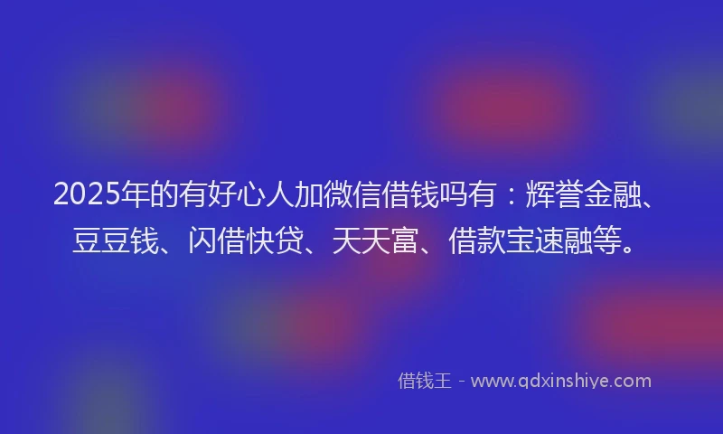 2025年的有好心人加微信借钱吗有：辉誉金融、豆豆钱、闪借快贷、天天富、借款宝速融等。
