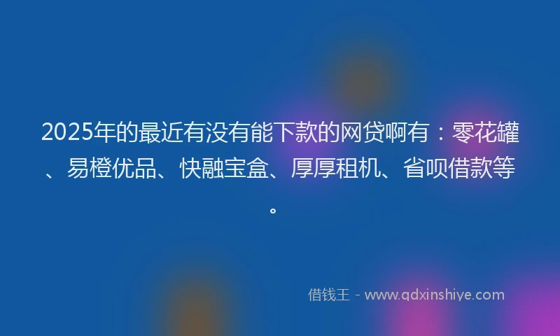 2025年的最近有没有能下款的网贷啊有：零花罐、易橙优品、快融宝盒、厚厚租机、省呗借款等。