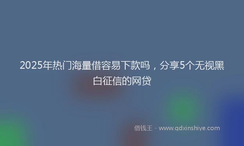 2025年热门海量借容易下款吗，分享5个无视黑白征信的网贷