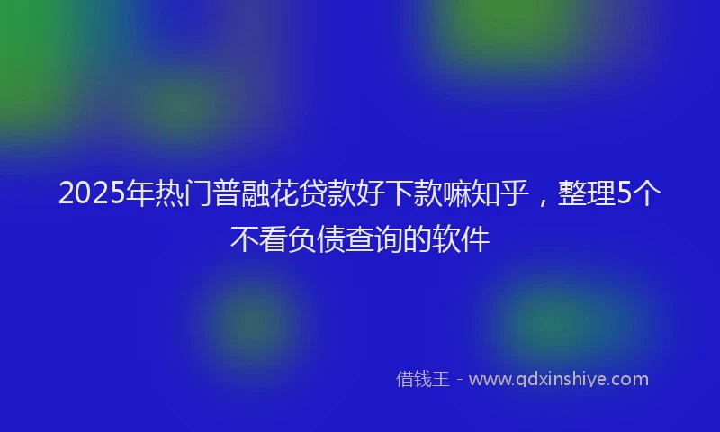 2025年热门普融花贷款好下款嘛知乎，整理5个不看负债查询的软件