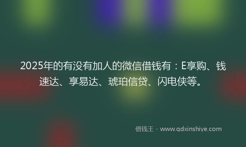 2025年的有没有加人的微信借钱有：E享购、钱速达、享易达、琥珀信贷、闪电侠等。