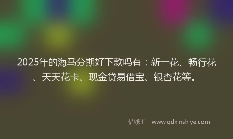 2025年的海马分期好下款吗有：新一花、畅行花、天天花卡、现金贷易借宝、银杏花等。